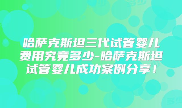 哈萨克斯坦三代试管婴儿费用究竟多少-哈萨克斯坦试管婴儿成功案例分享！