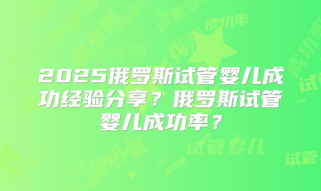 2025俄罗斯试管婴儿成功经验分享？俄罗斯试管婴儿成功率？