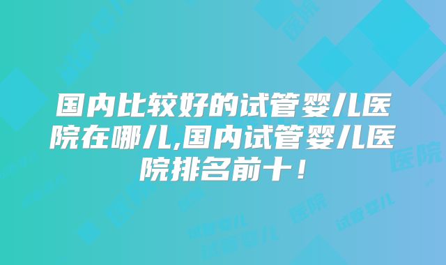 国内比较好的试管婴儿医院在哪儿,国内试管婴儿医院排名前十!