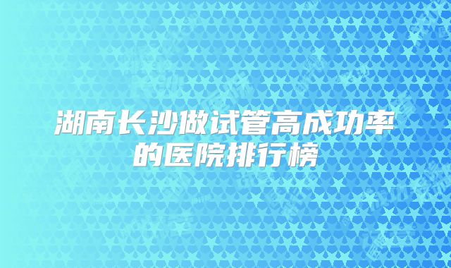 湖南长沙做试管高成功率的医院排行榜