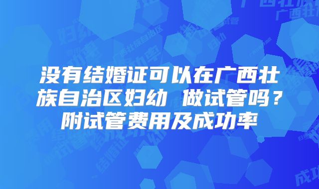 没有结婚证可以在广西壮族自治区妇幼 做试管吗？附试管费用及成功率