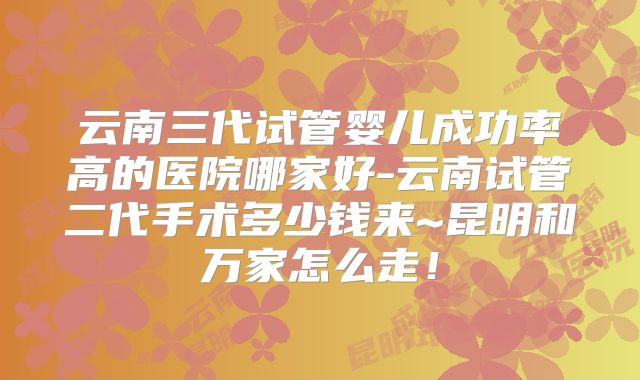 云南三代试管婴儿成功率高的医院哪家好-云南试管二代手术多少钱来~昆明和万家怎么走！