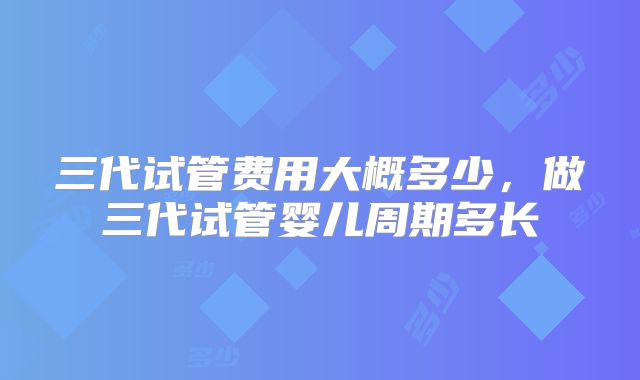 三代试管费用大概多少,做三代试管婴儿周期多长
