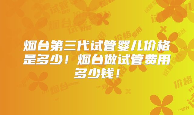 烟台第三代试管婴儿价格是多少！烟台做试管费用多少钱！