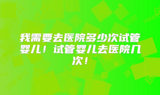 我需要去医院多少次试管婴儿！试管婴儿去医院几次！