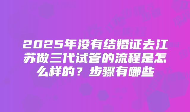 2025年没有结婚证去江苏做三代试管的流程是怎么样的?步骤有哪些