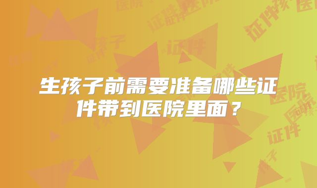 生孩子前需要准备哪些证件带到医院里面?