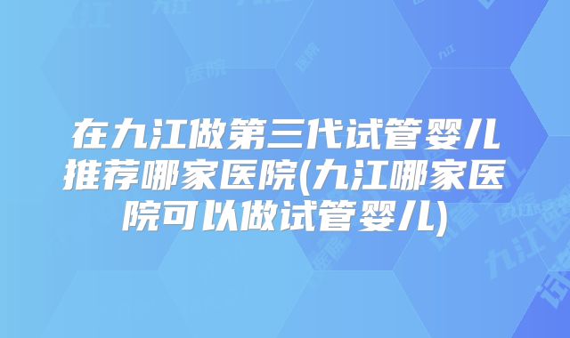 在九江做第三代试管婴儿推荐哪家医院(九江哪家医院可以做试管婴儿)