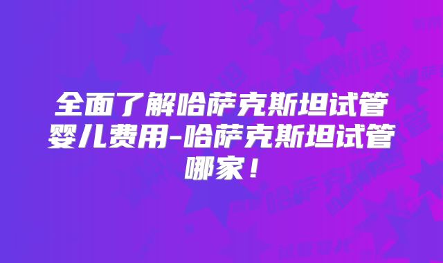 全面了解哈萨克斯坦试管婴儿费用-哈萨克斯坦试管哪家！