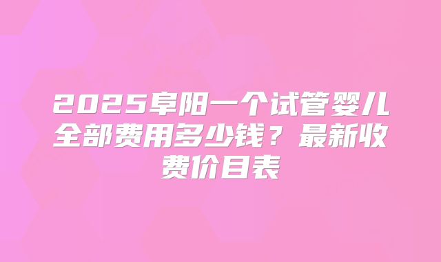2025阜阳一个试管婴儿全部费用多少钱?最新收费价目表