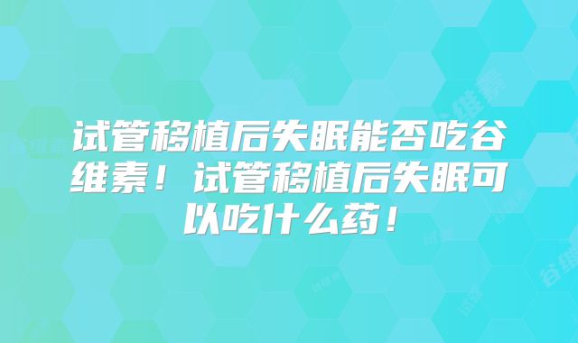 试管移植后失眠能否吃谷维素！试管移植后失眠可以吃什么药！