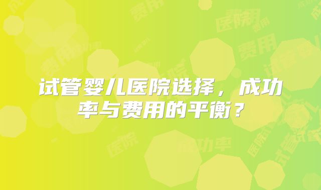 试管婴儿医院选择，成功率与费用的平衡？
