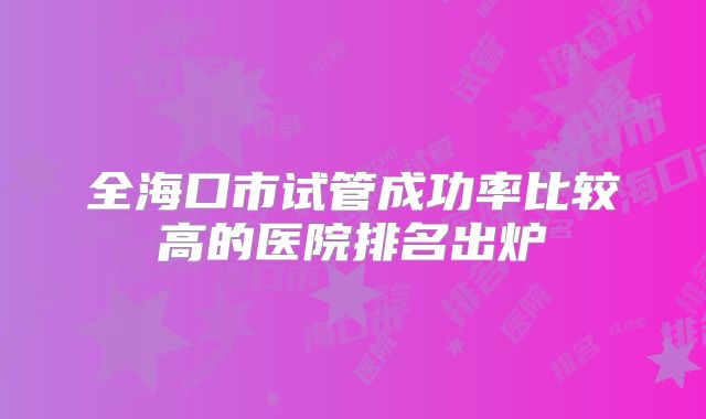 全海口市试管成功率比较高的医院排名出炉