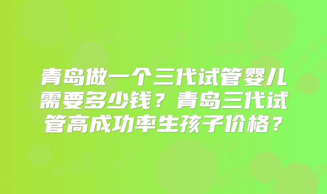 青岛做一个三代试管婴儿需要多少钱？青岛三代试管高成功率生孩子价格？