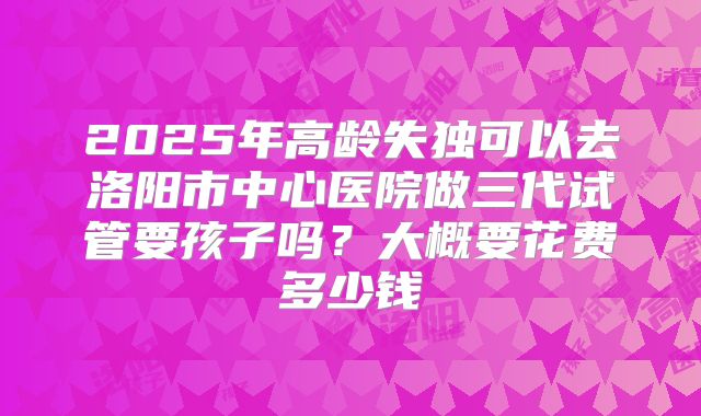 2025年高龄失独可以去洛阳市中心医院做三代试管要孩子吗？大概要花费多少钱