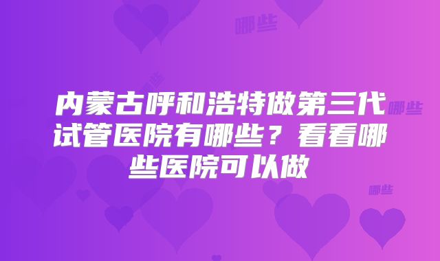 内蒙古呼和浩特做第三代试管医院有哪些?看看哪些医院可以做