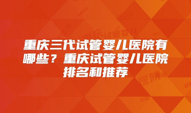 重庆三代试管婴儿医院有哪些？重庆试管婴儿医院排名和推荐