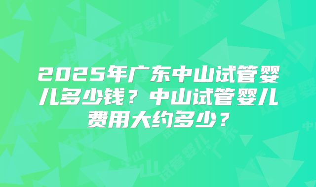 2025年广东中山试管婴儿多少钱？中山试管婴儿费用大约多少？