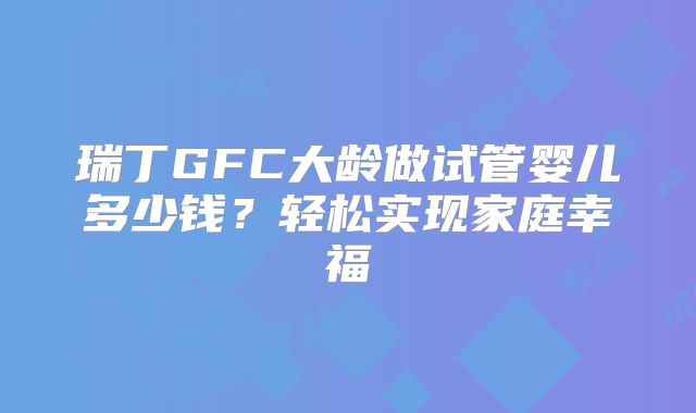 瑞丁GFC大龄做试管婴儿多少钱？轻松实现家庭幸福