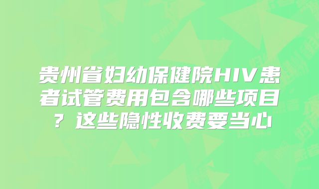 贵州省妇幼保健院HIV患者试管费用包含哪些项目?这些隐性收费要当心