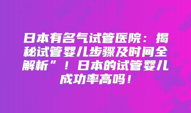 日本有名气试管医院：揭秘试管婴儿步骤及时间全解析”！日本的试管婴儿成功率高吗！