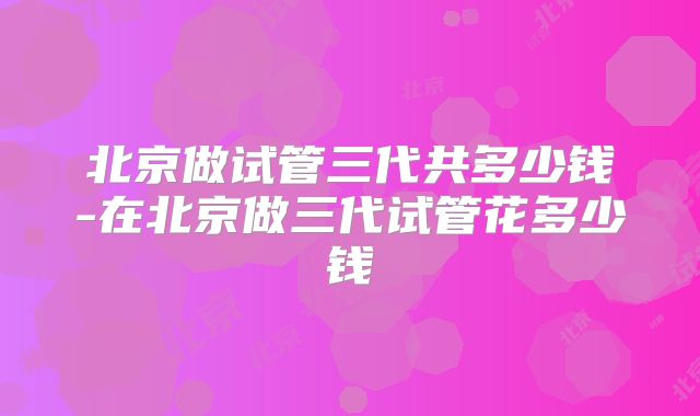 北京做试管三代共多少钱-在北京做三代试管花多少钱
