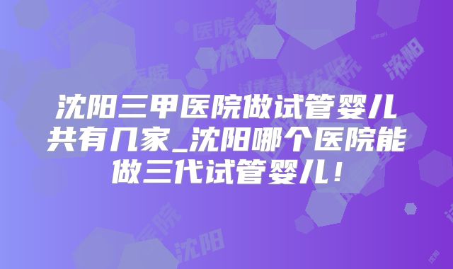 沈阳三甲医院做试管婴儿共有几家_沈阳哪个医院能做三代试管婴儿！