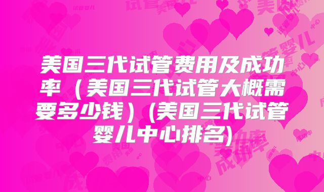 美国三代试管费用及成功率（美国三代试管大概需要多少钱）(美国三代试管婴儿中心排名)