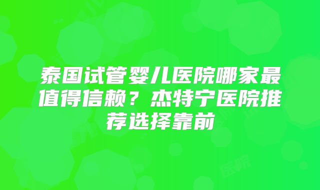 泰国试管婴儿医院哪家最值得信赖？杰特宁医院推荐选择靠前