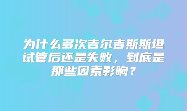 为什么多次吉尔吉斯斯坦试管后还是失败，到底是那些因素影响？
