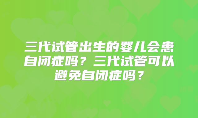 三代试管出生的婴儿会患自闭症吗？三代试管可以避免自闭症吗？
