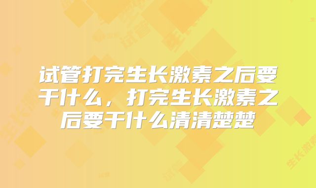 试管打完生长激素之后要干什么，打完生长激素之后要干什么清清楚楚