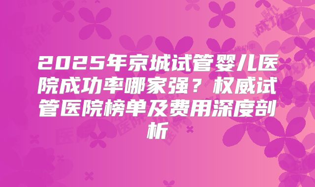 2025年京城试管婴儿医院成功率哪家强？权威试管医院榜单及费用深度剖析