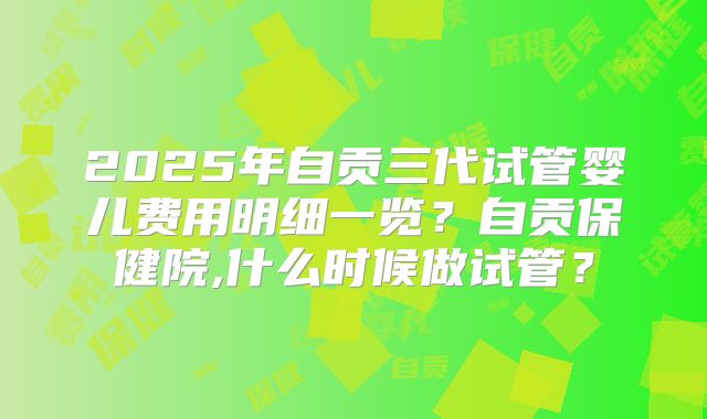 2025年自贡三代试管婴儿费用明细一览?自贡保健院,什么时候做试管?