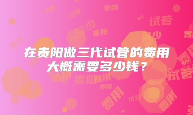 在贵阳做三代试管的费用大概需要多少钱?