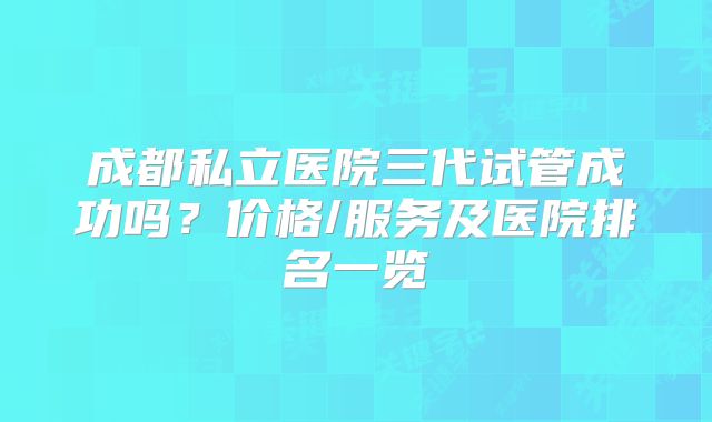 成都私立医院三代试管成功吗？价格/服务及医院排名一览
