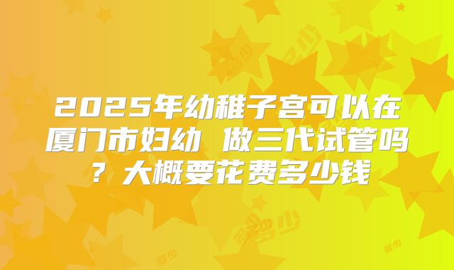 2025年幼稚子宫可以在厦门市妇幼 做三代试管吗？大概要花费多少钱