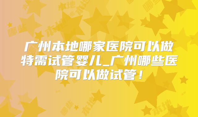 广州本地哪家医院可以做特需试管婴儿_广州哪些医院可以做试管！