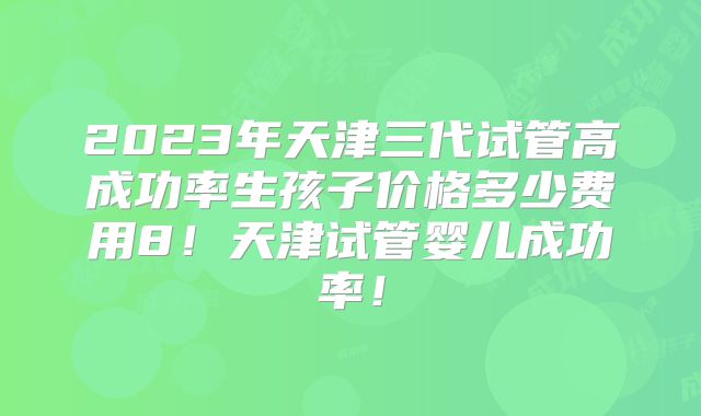 2023年天津三代试管高成功率生孩子价格多少费用8!天津试管婴儿成功率!
