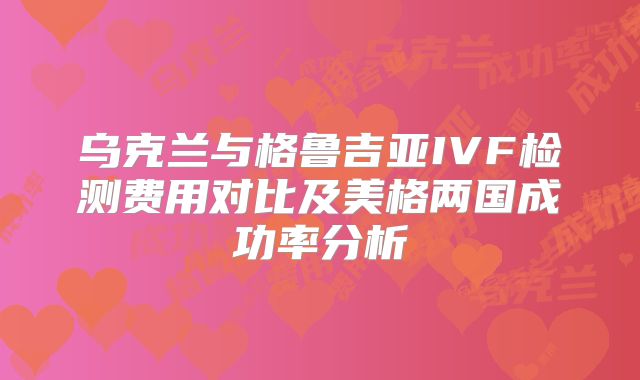 乌克兰与格鲁吉亚IVF检测费用对比及美格两国成功率分析