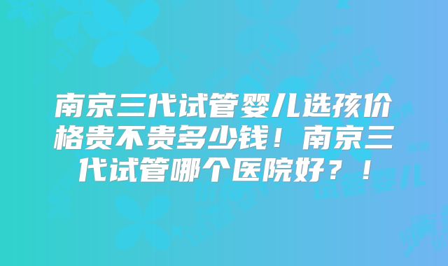 南京三代试管婴儿选孩价格贵不贵多少钱！南京三代试管哪个医院好？！