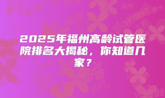 2025年福州高龄试管医院排名大揭秘，你知道几家？