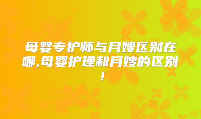 母婴专护师与月嫂区别在哪,母婴护理和月嫂的区别！