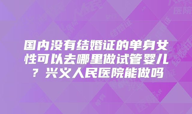 国内没有结婚证的单身女性可以去哪里做试管婴儿？兴义人民医院能做吗