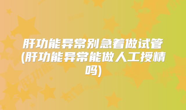 肝功能异常别急着做试管(肝功能异常能做人工授精吗)