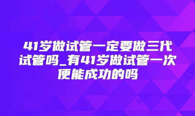 41岁做试管一定要做三代试管吗_有41岁做试管一次便能成功的吗