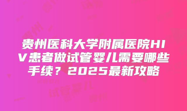 贵州医科大学附属医院HIV患者做试管婴儿需要哪些手续？2025最新攻略