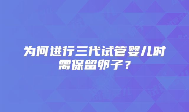 为何进行三代试管婴儿时需保留卵子？