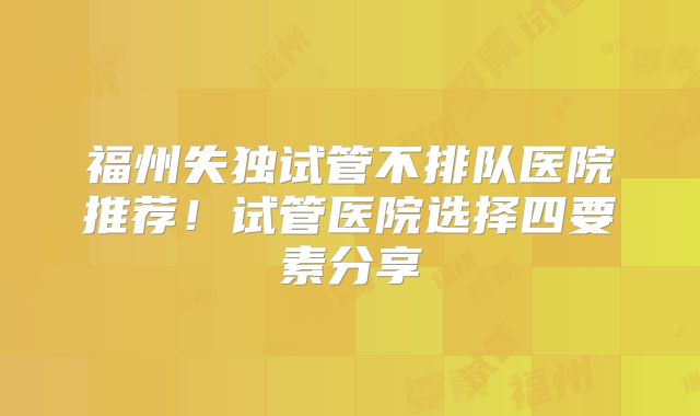 福州失独试管不排队医院推荐!试管医院选择四要素分享