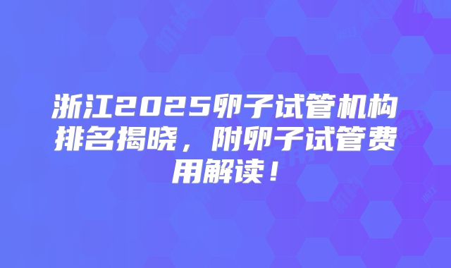 浙江2025卵子试管机构排名揭晓，附卵子试管费用解读！